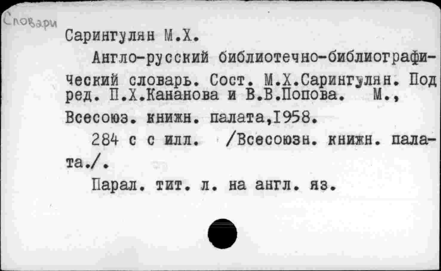 ﻿С (\О%з.рц
Сарингулян М.Х.
Англо-русский библиотечно-библиографический словарь. Сост. М.X.Сарингулян. Под ред. П.Х.Кананова и В.В.Попова. М.» Всесоюэ. книжн. палата,1958.
284 с с илл. /Всесоюзн. книжн. палата./.
Парал. тит. л. на англ. яз.